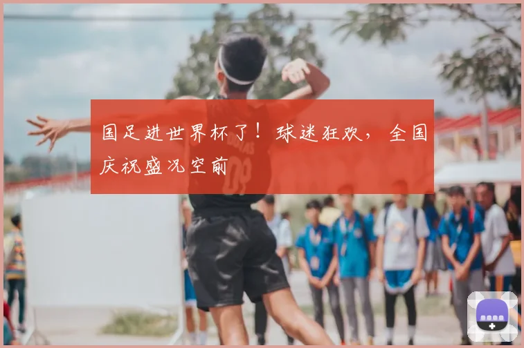 国足进世界杯了！球迷狂欢，全国庆祝盛况空前